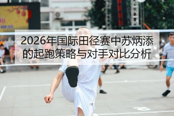 2026年国际田径赛中苏炳添的起跑策略与对手对比分析