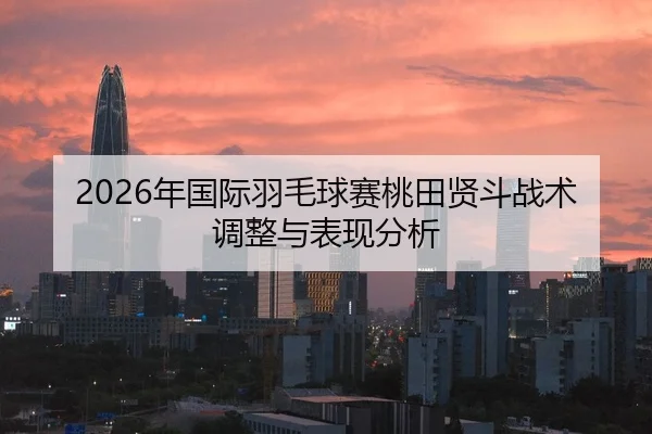 2026年国际羽毛球赛桃田贤斗战术调整与表现分析