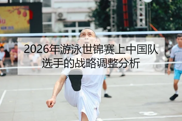 2026年游泳世锦赛上中国队选手的战略调整分析