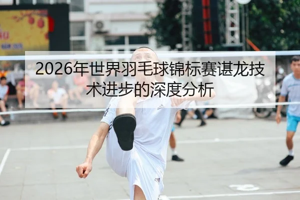 2026年世界羽毛球锦标赛谌龙技术进步的深度分析