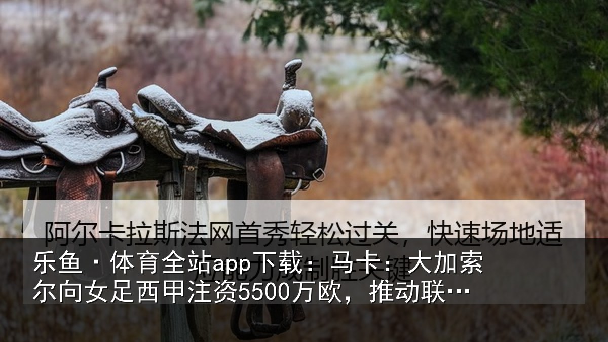 乐鱼·体育全站app下载：马卡：大加索尔向女足西甲注资5500万欧，推动联赛和俱乐部发展