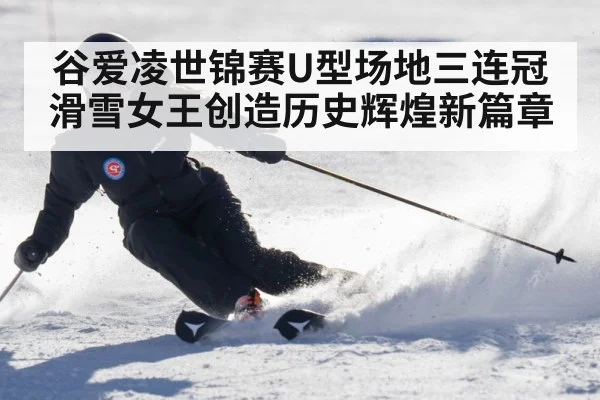 谷爱凌世锦赛U型场地三连冠 滑雪女王创造历史辉煌新篇章